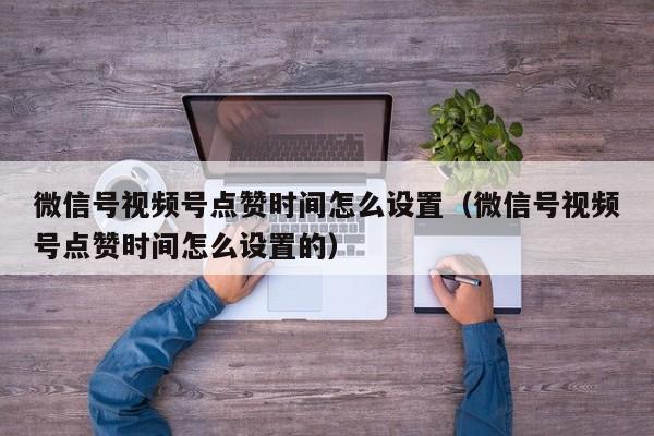 微信号视频号点赞时间怎么设置（微信号视频号点赞时间怎么设置的） 第1张