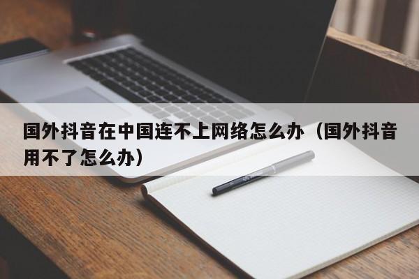 国外抖音在中国连不上网络怎么办（国外抖音用不了怎么办） 第1张