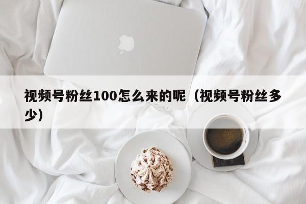 视频号粉丝100怎么来的呢（视频号粉丝多少） 第1张