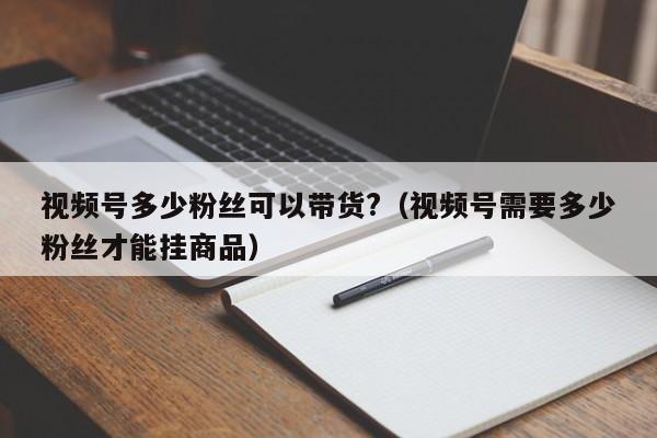 视频号多少粉丝可以带货?（视频号需要多少粉丝才能挂商品） 第1张