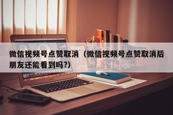 微信视频号点赞取消（微信视频号点赞取消后朋友还能看到吗?） 第1张