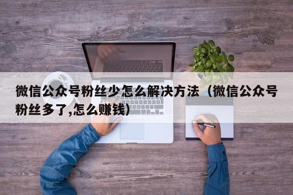 微信公众号粉丝少怎么解决方法（微信公众号粉丝多了,怎么赚钱） 第1张