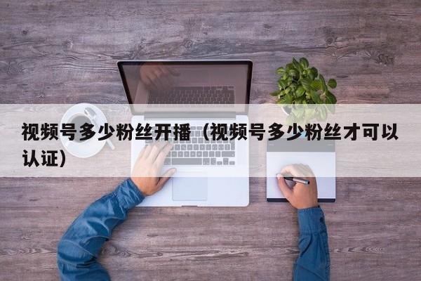 视频号多少粉丝开播（视频号多少粉丝才可以认证） 第1张