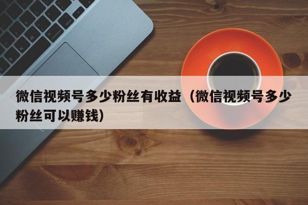 微信视频号多少粉丝有收益（微信视频号多少粉丝可以赚钱） 第1张