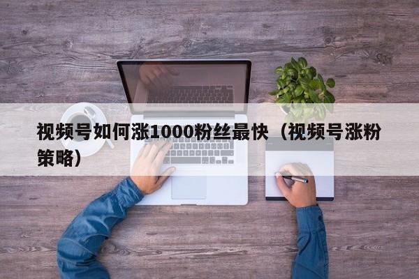 视频号如何涨1000粉丝最快（视频号涨粉策略） 第1张