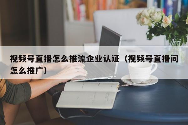 视频号直播怎么推流企业认证（视频号直播间怎么推广） 第1张