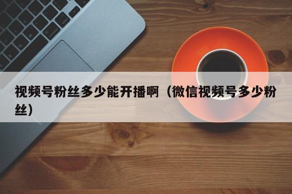 视频号粉丝多少能开播啊（微信视频号多少粉丝） 第1张