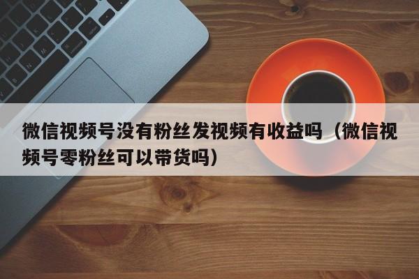 微信视频号没有粉丝发视频有收益吗（微信视频号零粉丝可以带货吗） 第1张