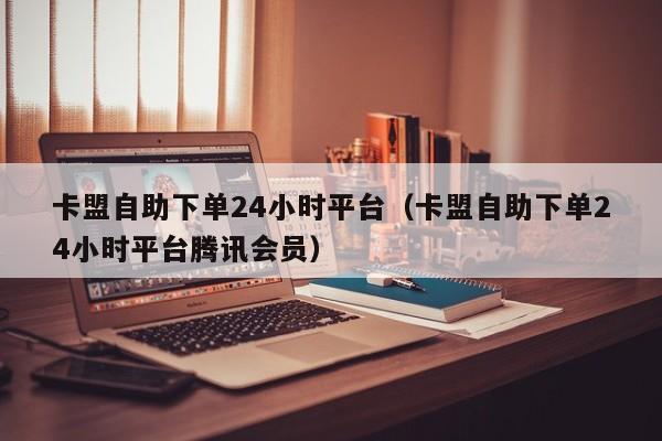 卡盟自助下单24小时平台（卡盟自助下单24小时平台腾讯会员） 第1张