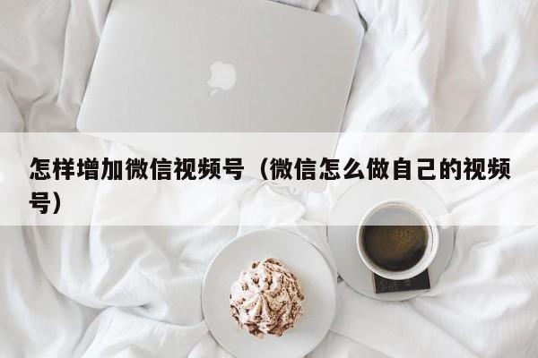 怎样增加微信视频号（微信怎么做自己的视频号） 第1张