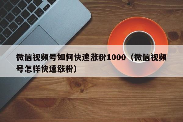 微信视频号如何快速涨粉1000（微信视频号怎样快速涨粉） 第1张