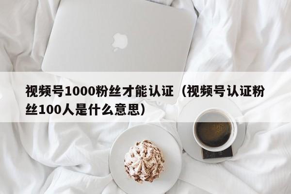 视频号1000粉丝才能认证（视频号认证粉丝100人是什么意思） 第1张