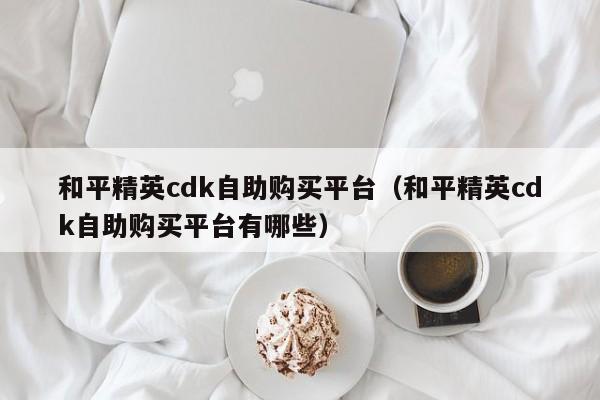 和平精英cdk自助购买平台（和平精英cdk自助购买平台有哪些） 第1张