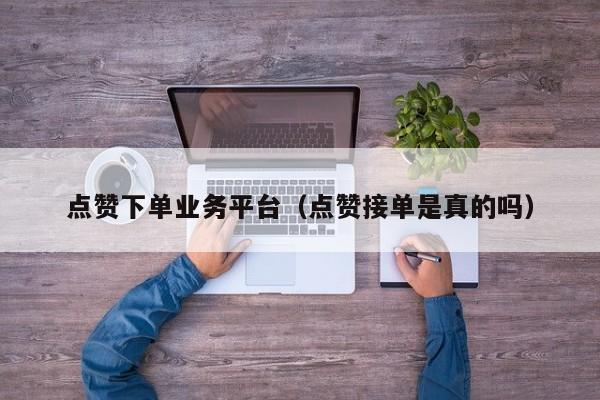 点赞下单业务平台（点赞接单是真的吗） 第1张