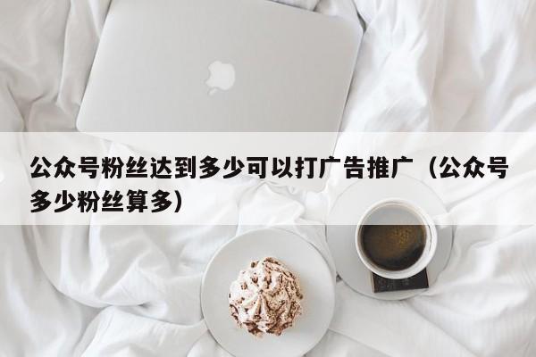 公众号粉丝达到多少可以打广告推广（公众号多少粉丝算多） 第1张