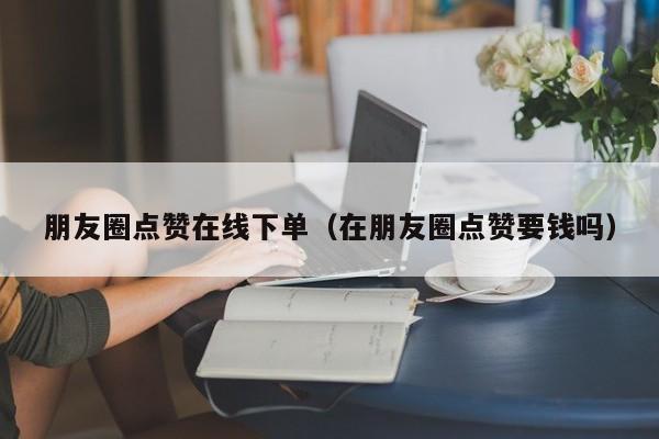 朋友圈点赞在线下单（在朋友圈点赞要钱吗） 第1张