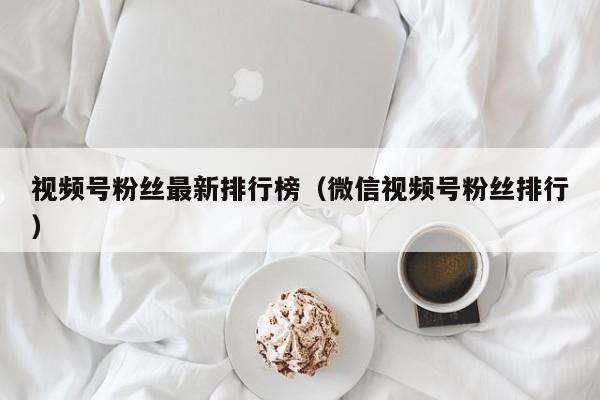 视频号粉丝最新排行榜（微信视频号粉丝排行） 第1张