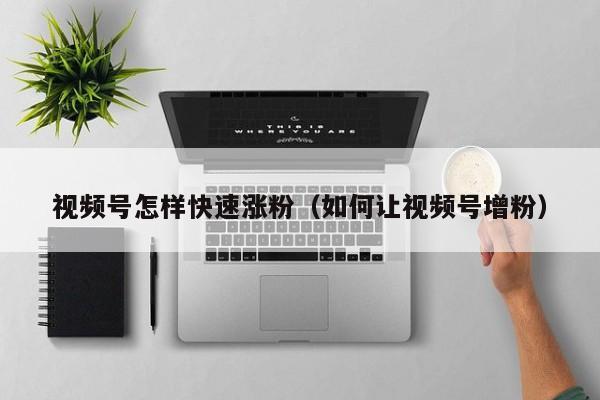 视频号怎样快速涨粉（如何让视频号增粉） 第1张