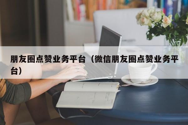 朋友圈点赞业务平台（微信朋友圈点赞业务平台） 第1张