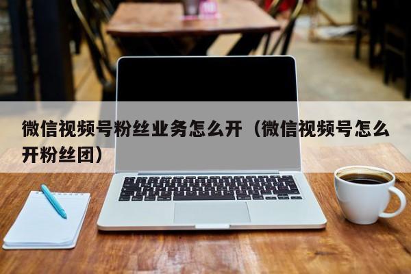 微信视频号粉丝业务怎么开（微信视频号怎么开粉丝团） 第1张