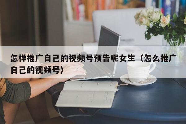 怎样推广自己的视频号预告呢女生（怎么推广自己的视频号） 第1张