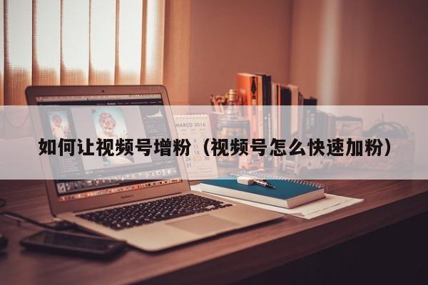 如何让视频号增粉（视频号怎么快速加粉） 第1张