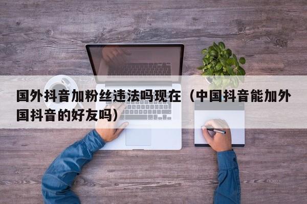 国外抖音加粉丝违法吗现在（中国抖音能加外国抖音的好友吗） 第1张