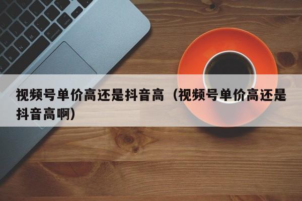 视频号单价高还是抖音高（视频号单价高还是抖音高啊） 第1张