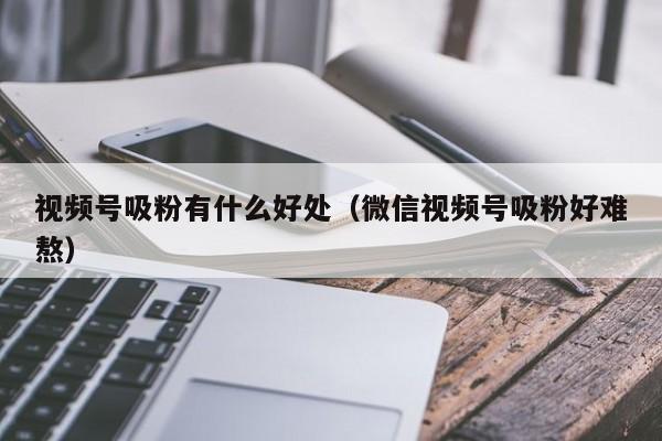 视频号吸粉有什么好处（微信视频号吸粉好难熬） 第1张