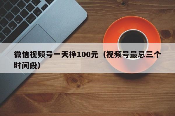 微信视频号一天挣100元（视频号最忌三个时间段） 第1张