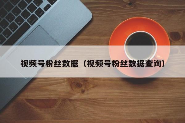 视频号粉丝数据（视频号粉丝数据查询） 第1张
