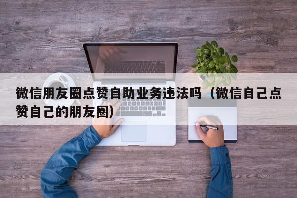 微信朋友圈点赞自助业务违法吗（微信自己点赞自己的朋友圈） 第1张