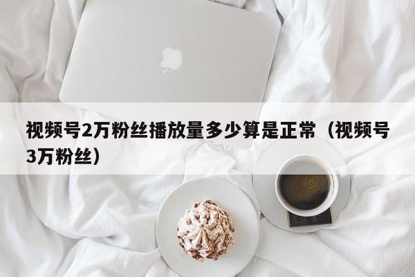 视频号2万粉丝播放量多少算是正常（视频号3万粉丝） 第1张