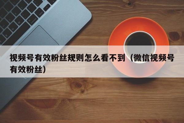 视频号有效粉丝规则怎么看不到（微信视频号有效粉丝） 第1张