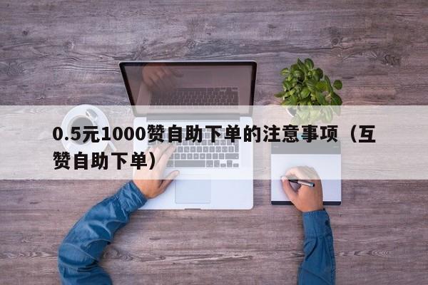 0.5元1000赞自助下单的注意事项（互赞自助下单） 第1张