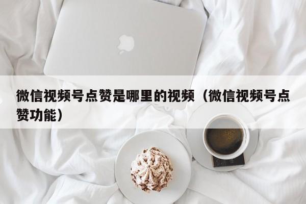 微信视频号点赞是哪里的视频（微信视频号点赞功能） 第1张