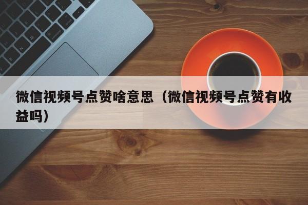 微信视频号点赞啥意思（微信视频号点赞有收益吗） 第1张