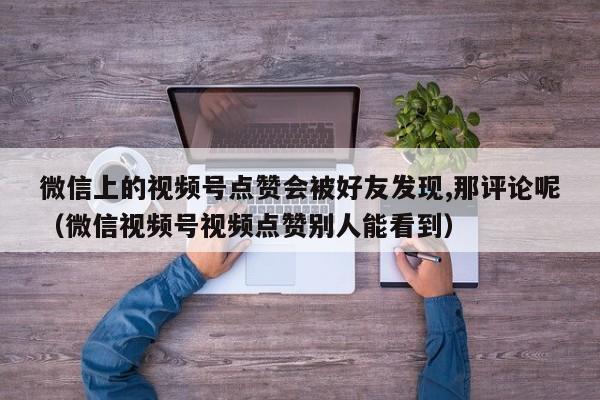 微信上的视频号点赞会被好友发现,那评论呢（微信视频号视频点赞别人能看到） 第1张