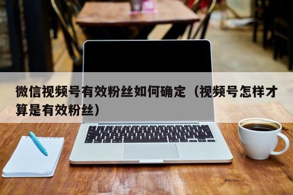 微信视频号有效粉丝如何确定（视频号怎样才算是有效粉丝） 第1张