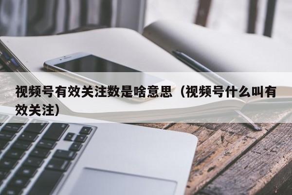 视频号有效关注数是啥意思（视频号什么叫有效关注） 第1张