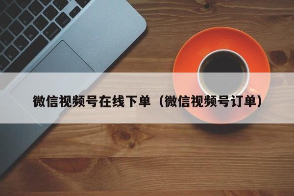 微信视频号在线下单（微信视频号订单） 第1张