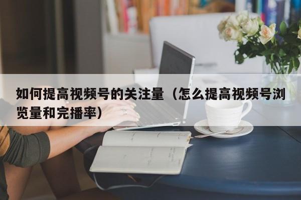 如何提高视频号的关注量（怎么提高视频号浏览量和完播率） 第1张