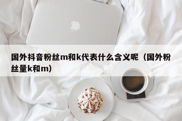 国外抖音粉丝m和k代表什么含义呢（国外粉丝量k和m） 第1张