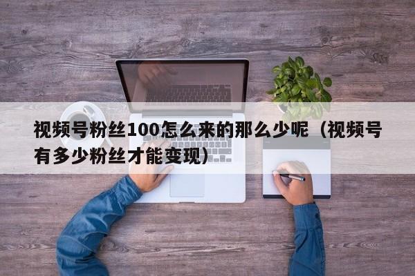 视频号粉丝100怎么来的那么少呢（视频号有多少粉丝才能变现） 第1张