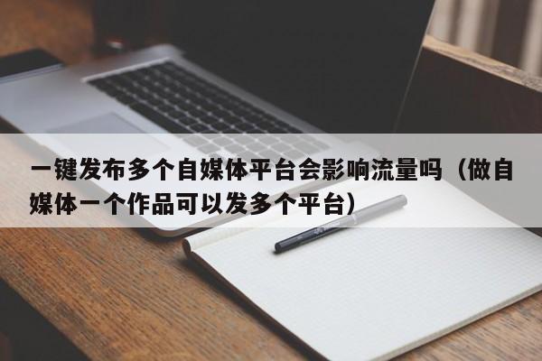 一键发布多个自媒体平台会影响流量吗（做自媒体一个作品可以发多个平台） 第1张