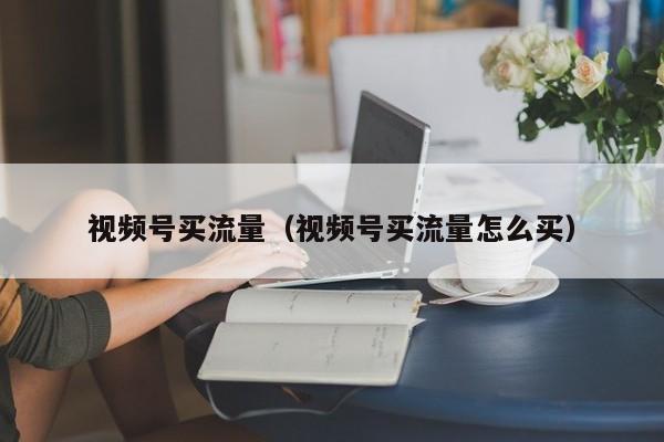 视频号买流量（视频号买流量怎么买） 第1张