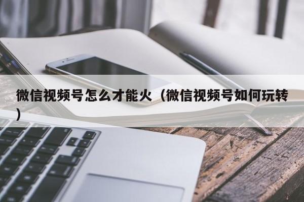 微信视频号怎么才能火（微信视频号如何玩转） 第1张
