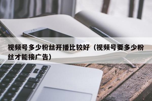 视频号多少粉丝开播比较好（视频号要多少粉丝才能接广告） 第1张