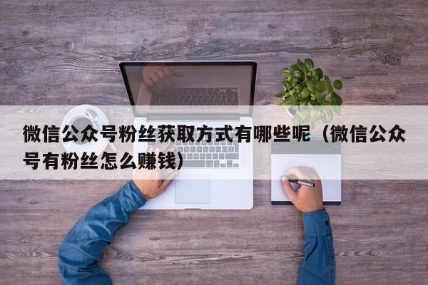 微信公众号粉丝获取方式有哪些呢（微信公众号有粉丝怎么赚钱） 第1张