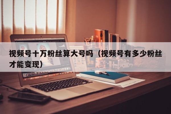 视频号十万粉丝算大号吗（视频号有多少粉丝才能变现） 第1张